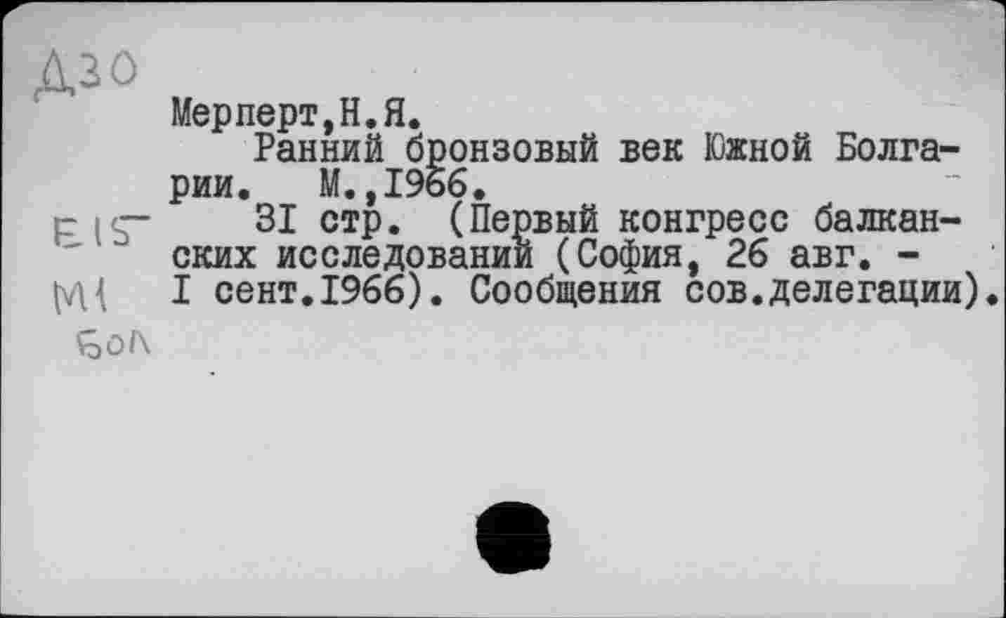 ﻿Дзо
Мерперт,Н.Я.
Ранний бронзовый век Южной Болгарии. М.,196б.
р ip- 31 стр. (Первый конгресс балканских исследовании (София, 26 авг. -I сент.1966). Сообщения сов.делегации).